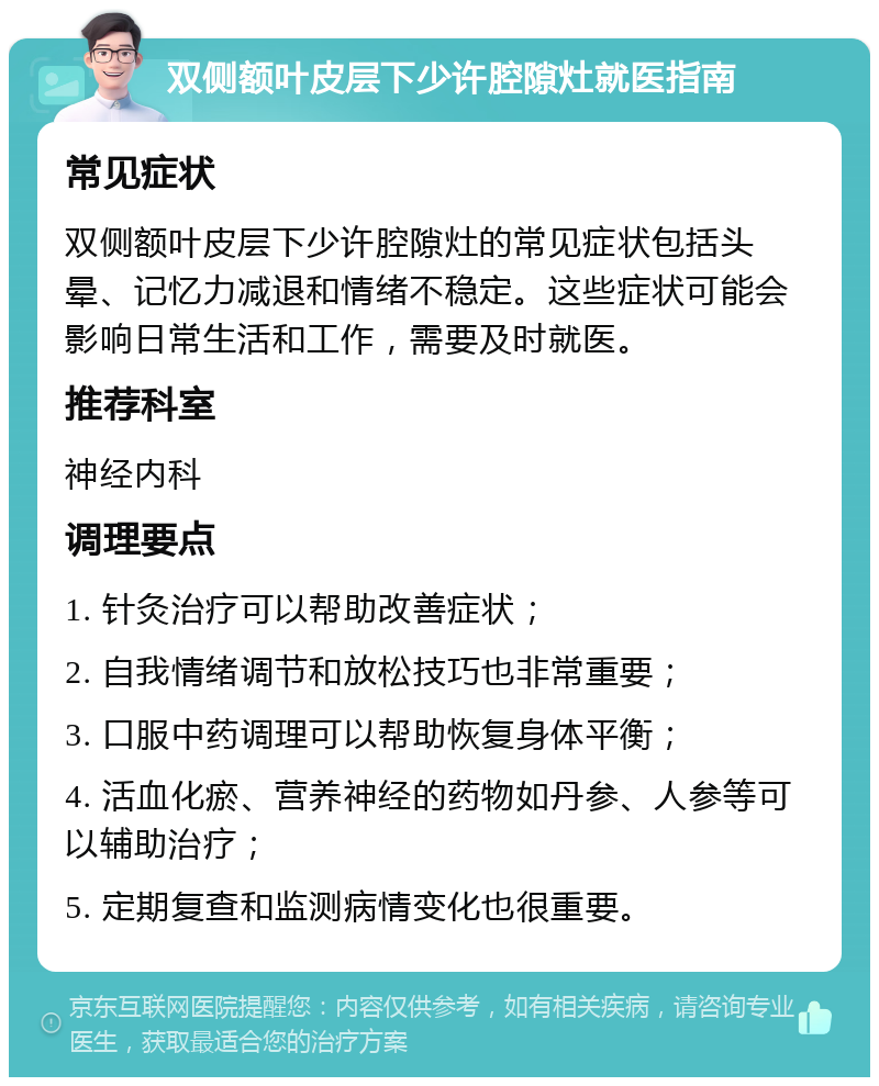 双侧额叶皮层下少许腔隙灶就医指南 常见症状 双侧额叶皮层下少许腔隙灶的常见症状包括头晕、记忆力减退和情绪不稳定。这些症状可能会影响日常生活和工作，需要及时就医。 推荐科室 神经内科 调理要点 1. 针灸治疗可以帮助改善症状； 2. 自我情绪调节和放松技巧也非常重要； 3. 口服中药调理可以帮助恢复身体平衡； 4. 活血化瘀、营养神经的药物如丹参、人参等可以辅助治疗； 5. 定期复查和监测病情变化也很重要。