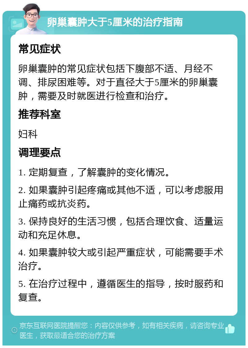 卵巢囊肿大于5厘米的治疗指南 常见症状 卵巢囊肿的常见症状包括下腹部不适、月经不调、排尿困难等。对于直径大于5厘米的卵巢囊肿，需要及时就医进行检查和治疗。 推荐科室 妇科 调理要点 1. 定期复查，了解囊肿的变化情况。 2. 如果囊肿引起疼痛或其他不适，可以考虑服用止痛药或抗炎药。 3. 保持良好的生活习惯，包括合理饮食、适量运动和充足休息。 4. 如果囊肿较大或引起严重症状，可能需要手术治疗。 5. 在治疗过程中，遵循医生的指导，按时服药和复查。