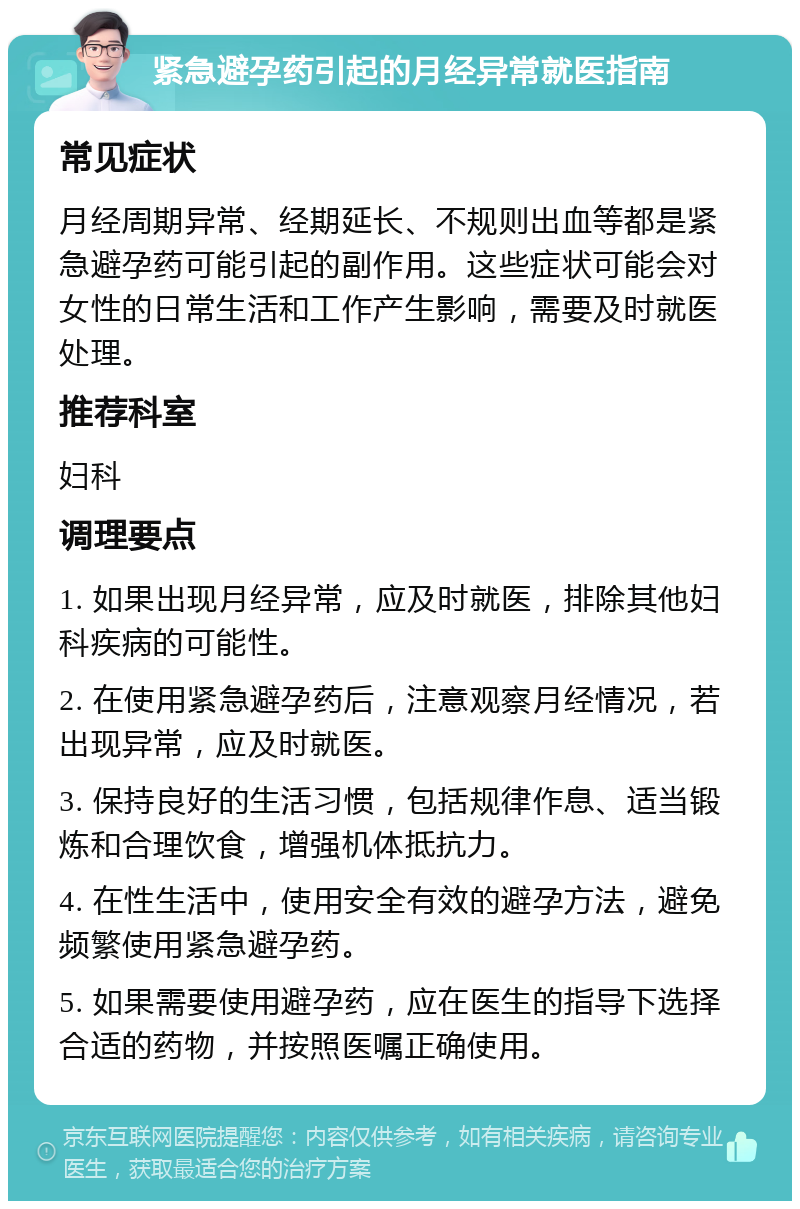 紧急避孕药引起的月经异常就医指南 常见症状 月经周期异常、经期延长、不规则出血等都是紧急避孕药可能引起的副作用。这些症状可能会对女性的日常生活和工作产生影响，需要及时就医处理。 推荐科室 妇科 调理要点 1. 如果出现月经异常，应及时就医，排除其他妇科疾病的可能性。 2. 在使用紧急避孕药后，注意观察月经情况，若出现异常，应及时就医。 3. 保持良好的生活习惯，包括规律作息、适当锻炼和合理饮食，增强机体抵抗力。 4. 在性生活中，使用安全有效的避孕方法，避免频繁使用紧急避孕药。 5. 如果需要使用避孕药，应在医生的指导下选择合适的药物，并按照医嘱正确使用。