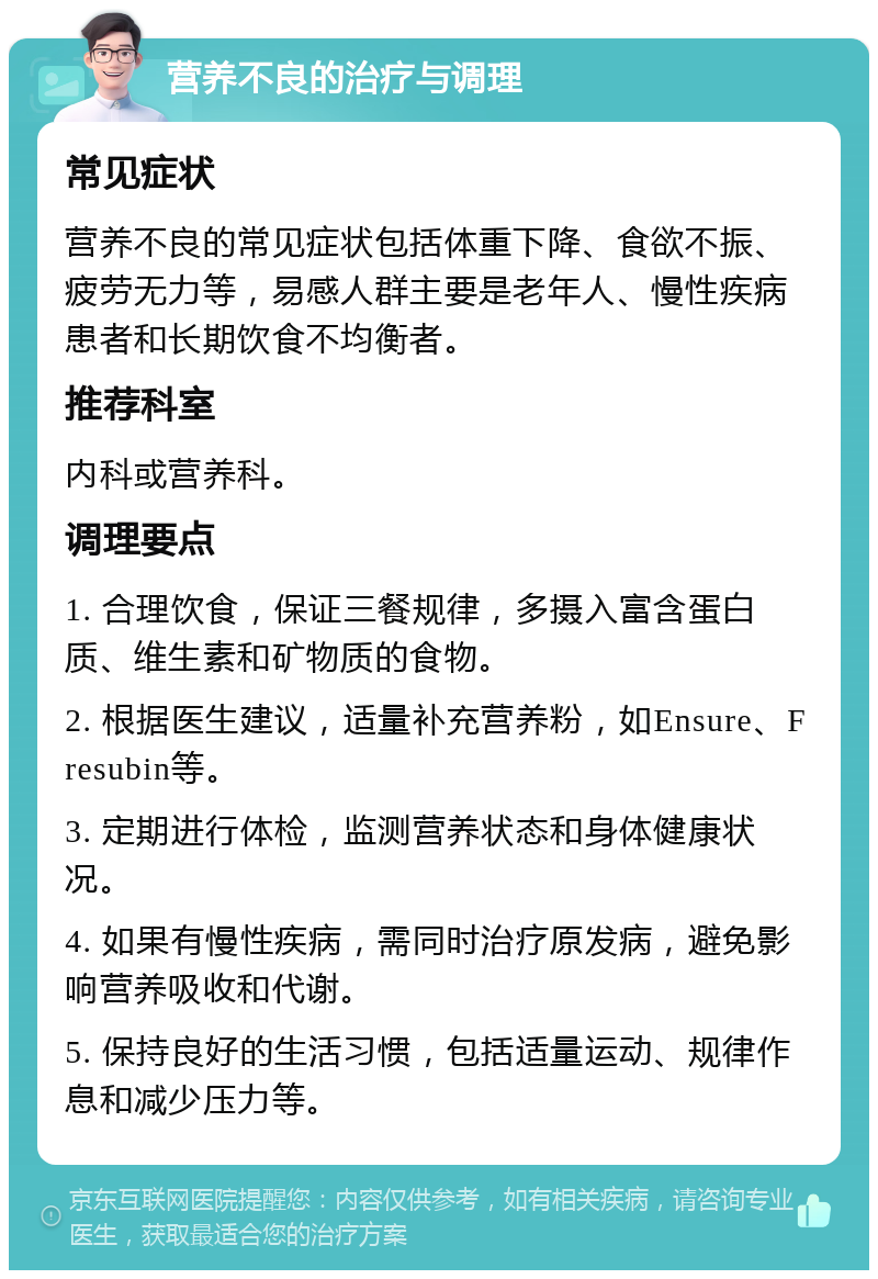 营养不良的治疗与调理 常见症状 营养不良的常见症状包括体重下降、食欲不振、疲劳无力等，易感人群主要是老年人、慢性疾病患者和长期饮食不均衡者。 推荐科室 内科或营养科。 调理要点 1. 合理饮食，保证三餐规律，多摄入富含蛋白质、维生素和矿物质的食物。 2. 根据医生建议，适量补充营养粉，如Ensure、Fresubin等。 3. 定期进行体检，监测营养状态和身体健康状况。 4. 如果有慢性疾病，需同时治疗原发病，避免影响营养吸收和代谢。 5. 保持良好的生活习惯，包括适量运动、规律作息和减少压力等。