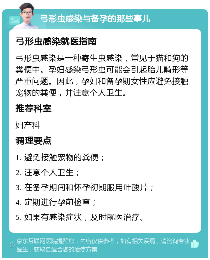 弓形虫感染与备孕的那些事儿 弓形虫感染就医指南 弓形虫感染是一种寄生虫感染，常见于猫和狗的粪便中。孕妇感染弓形虫可能会引起胎儿畸形等严重问题。因此，孕妇和备孕期女性应避免接触宠物的粪便，并注意个人卫生。 推荐科室 妇产科 调理要点 1. 避免接触宠物的粪便； 2. 注意个人卫生； 3. 在备孕期间和怀孕初期服用叶酸片； 4. 定期进行孕前检查； 5. 如果有感染症状，及时就医治疗。