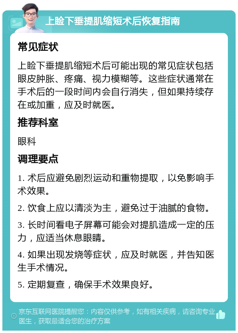 上睑下垂提肌缩短术后恢复指南 常见症状 上睑下垂提肌缩短术后可能出现的常见症状包括眼皮肿胀、疼痛、视力模糊等。这些症状通常在手术后的一段时间内会自行消失，但如果持续存在或加重，应及时就医。 推荐科室 眼科 调理要点 1. 术后应避免剧烈运动和重物提取，以免影响手术效果。 2. 饮食上应以清淡为主，避免过于油腻的食物。 3. 长时间看电子屏幕可能会对提肌造成一定的压力，应适当休息眼睛。 4. 如果出现发烧等症状，应及时就医，并告知医生手术情况。 5. 定期复查，确保手术效果良好。