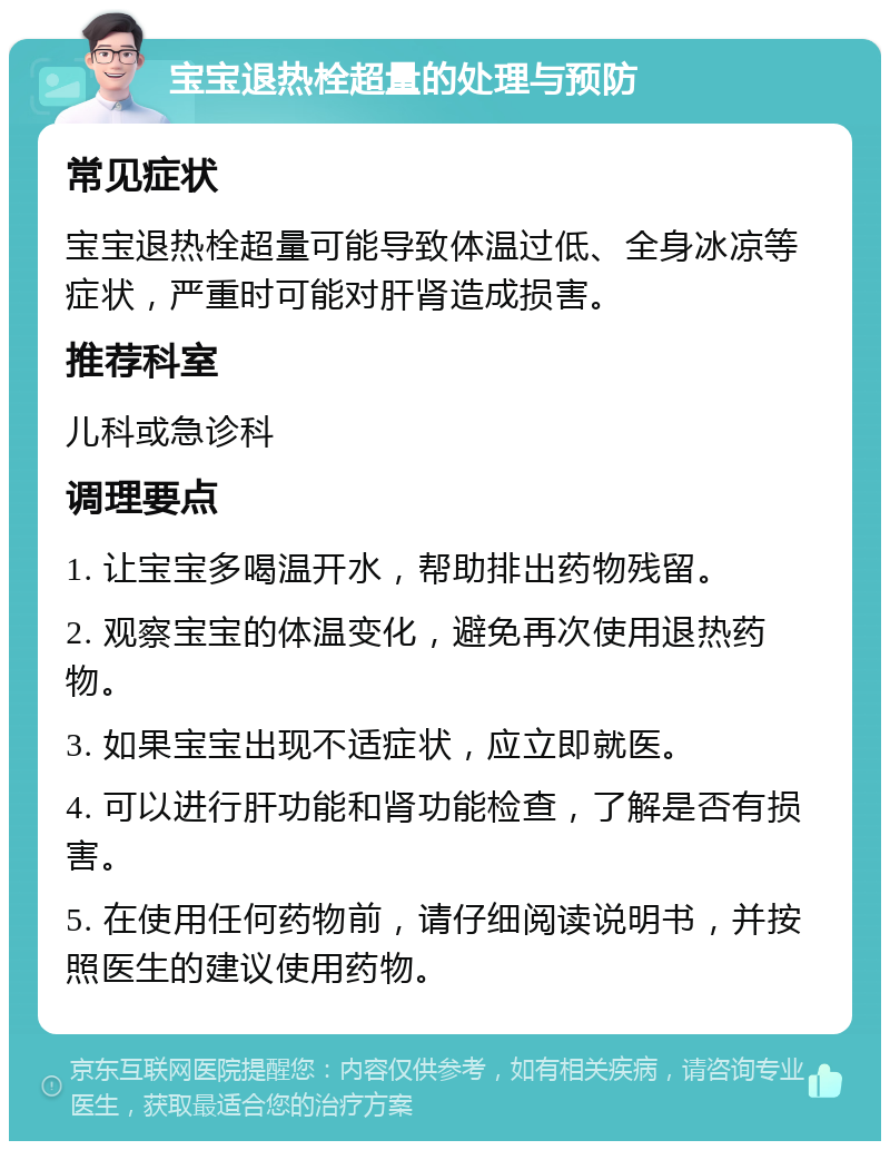 宝宝退热栓超量的处理与预防 常见症状 宝宝退热栓超量可能导致体温过低、全身冰凉等症状，严重时可能对肝肾造成损害。 推荐科室 儿科或急诊科 调理要点 1. 让宝宝多喝温开水，帮助排出药物残留。 2. 观察宝宝的体温变化，避免再次使用退热药物。 3. 如果宝宝出现不适症状，应立即就医。 4. 可以进行肝功能和肾功能检查，了解是否有损害。 5. 在使用任何药物前，请仔细阅读说明书，并按照医生的建议使用药物。