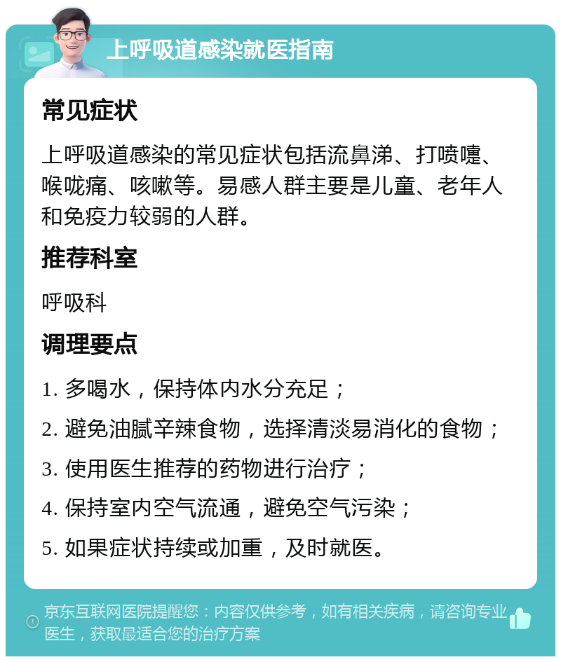 上呼吸道感染就医指南 常见症状 上呼吸道感染的常见症状包括流鼻涕、打喷嚏、喉咙痛、咳嗽等。易感人群主要是儿童、老年人和免疫力较弱的人群。 推荐科室 呼吸科 调理要点 1. 多喝水，保持体内水分充足； 2. 避免油腻辛辣食物，选择清淡易消化的食物； 3. 使用医生推荐的药物进行治疗； 4. 保持室内空气流通，避免空气污染； 5. 如果症状持续或加重，及时就医。