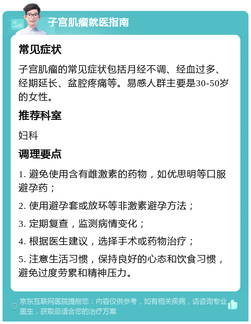 子宫肌瘤就医指南 常见症状 子宫肌瘤的常见症状包括月经不调、经血过多、经期延长、盆腔疼痛等。易感人群主要是30-50岁的女性。 推荐科室 妇科 调理要点 1. 避免使用含有雌激素的药物，如优思明等口服避孕药； 2. 使用避孕套或放环等非激素避孕方法； 3. 定期复查，监测病情变化； 4. 根据医生建议，选择手术或药物治疗； 5. 注意生活习惯，保持良好的心态和饮食习惯，避免过度劳累和精神压力。