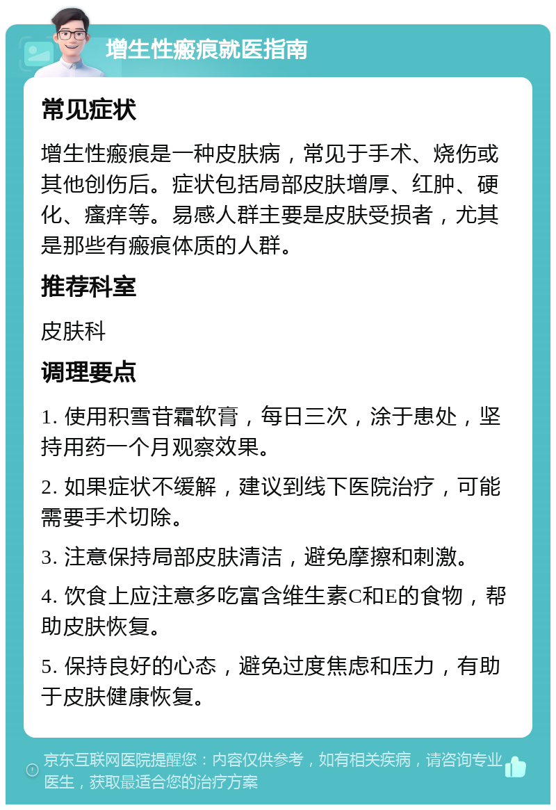 增生性瘢痕就医指南 常见症状 增生性瘢痕是一种皮肤病，常见于手术、烧伤或其他创伤后。症状包括局部皮肤增厚、红肿、硬化、瘙痒等。易感人群主要是皮肤受损者，尤其是那些有瘢痕体质的人群。 推荐科室 皮肤科 调理要点 1. 使用积雪苷霜软膏，每日三次，涂于患处，坚持用药一个月观察效果。 2. 如果症状不缓解，建议到线下医院治疗，可能需要手术切除。 3. 注意保持局部皮肤清洁，避免摩擦和刺激。 4. 饮食上应注意多吃富含维生素C和E的食物，帮助皮肤恢复。 5. 保持良好的心态，避免过度焦虑和压力，有助于皮肤健康恢复。