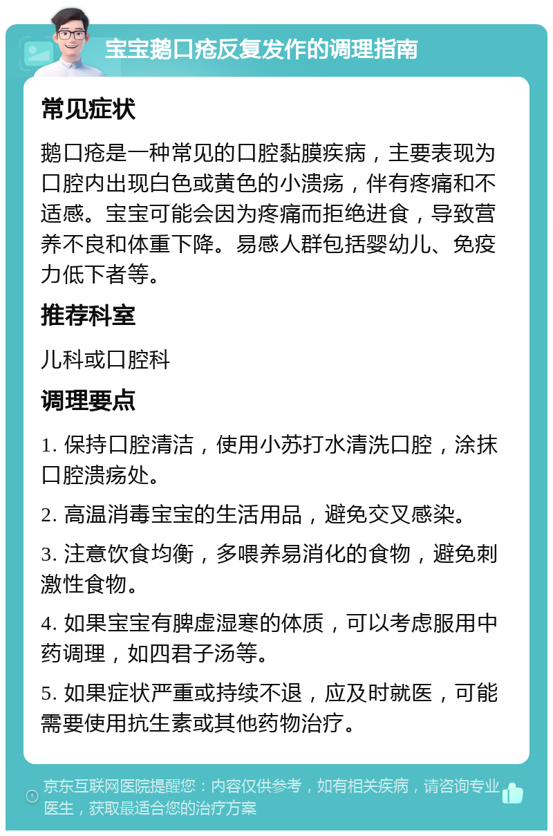 宝宝鹅口疮反复发作的调理指南 常见症状 鹅口疮是一种常见的口腔黏膜疾病，主要表现为口腔内出现白色或黄色的小溃疡，伴有疼痛和不适感。宝宝可能会因为疼痛而拒绝进食，导致营养不良和体重下降。易感人群包括婴幼儿、免疫力低下者等。 推荐科室 儿科或口腔科 调理要点 1. 保持口腔清洁，使用小苏打水清洗口腔，涂抹口腔溃疡处。 2. 高温消毒宝宝的生活用品，避免交叉感染。 3. 注意饮食均衡，多喂养易消化的食物，避免刺激性食物。 4. 如果宝宝有脾虚湿寒的体质，可以考虑服用中药调理，如四君子汤等。 5. 如果症状严重或持续不退，应及时就医，可能需要使用抗生素或其他药物治疗。