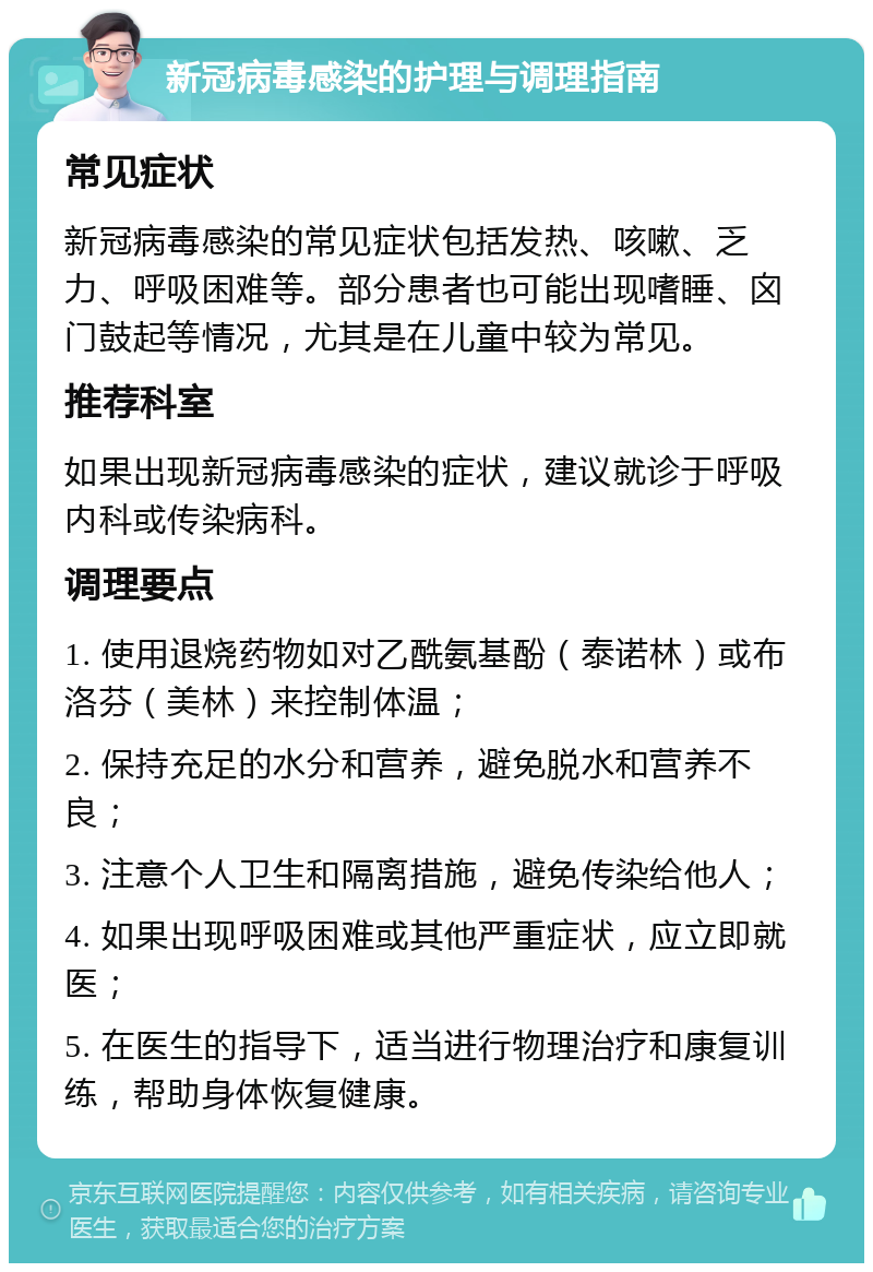 新冠病毒感染的护理与调理指南 常见症状 新冠病毒感染的常见症状包括发热、咳嗽、乏力、呼吸困难等。部分患者也可能出现嗜睡、囟门鼓起等情况，尤其是在儿童中较为常见。 推荐科室 如果出现新冠病毒感染的症状，建议就诊于呼吸内科或传染病科。 调理要点 1. 使用退烧药物如对乙酰氨基酚（泰诺林）或布洛芬（美林）来控制体温； 2. 保持充足的水分和营养，避免脱水和营养不良； 3. 注意个人卫生和隔离措施，避免传染给他人； 4. 如果出现呼吸困难或其他严重症状，应立即就医； 5. 在医生的指导下，适当进行物理治疗和康复训练，帮助身体恢复健康。