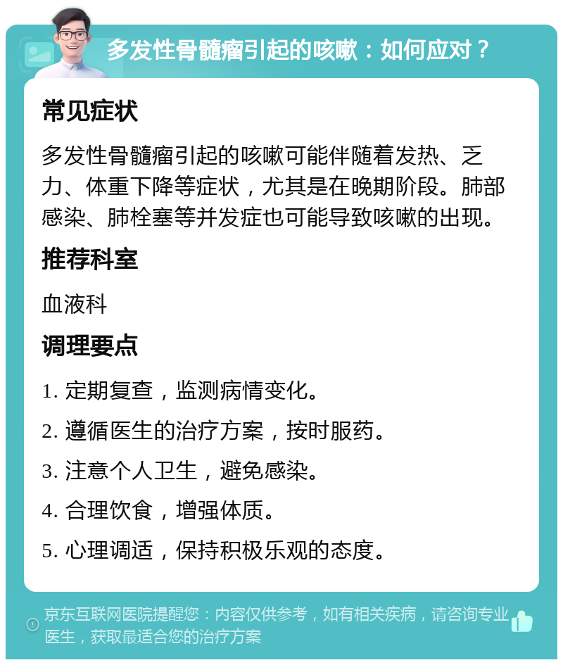 多发性骨髓瘤引起的咳嗽：如何应对？ 常见症状 多发性骨髓瘤引起的咳嗽可能伴随着发热、乏力、体重下降等症状，尤其是在晚期阶段。肺部感染、肺栓塞等并发症也可能导致咳嗽的出现。 推荐科室 血液科 调理要点 1. 定期复查，监测病情变化。 2. 遵循医生的治疗方案，按时服药。 3. 注意个人卫生，避免感染。 4. 合理饮食，增强体质。 5. 心理调适，保持积极乐观的态度。