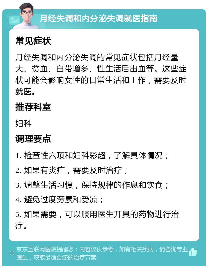 月经失调和内分泌失调就医指南 常见症状 月经失调和内分泌失调的常见症状包括月经量大、贫血、白带增多、性生活后出血等。这些症状可能会影响女性的日常生活和工作，需要及时就医。 推荐科室 妇科 调理要点 1. 检查性六项和妇科彩超，了解具体情况； 2. 如果有炎症，需要及时治疗； 3. 调整生活习惯，保持规律的作息和饮食； 4. 避免过度劳累和受凉； 5. 如果需要，可以服用医生开具的药物进行治疗。