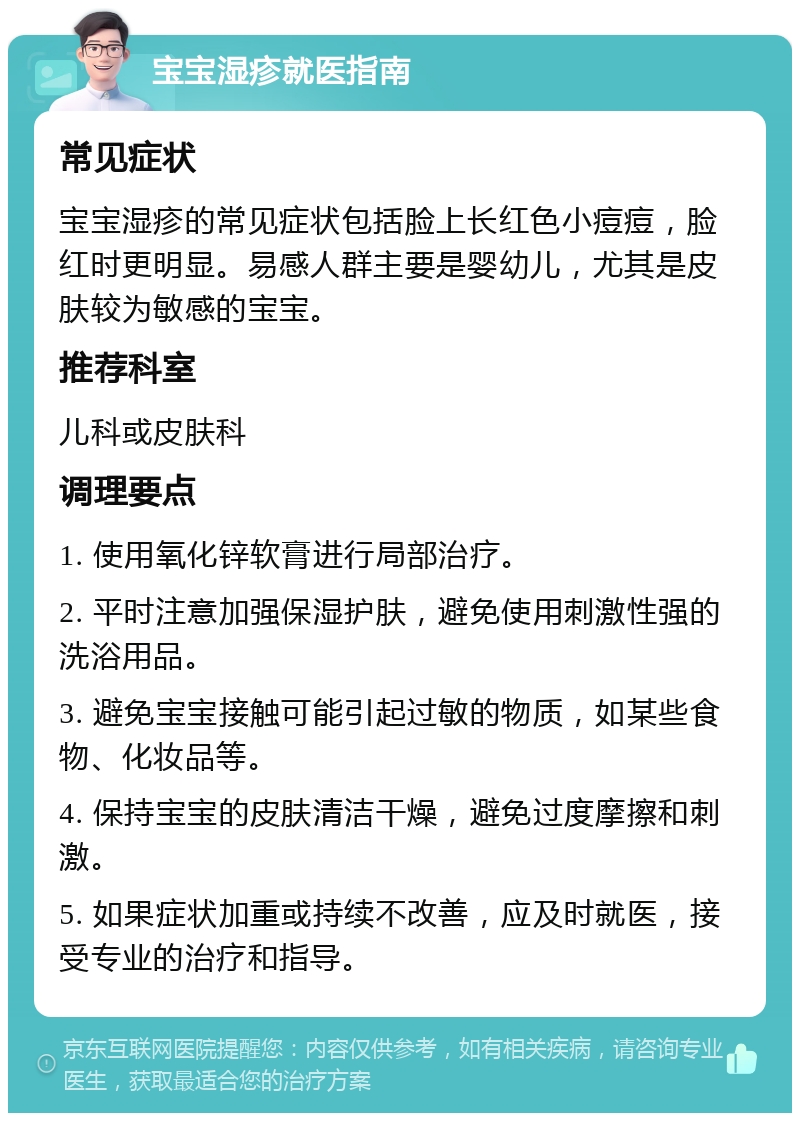 宝宝湿疹就医指南 常见症状 宝宝湿疹的常见症状包括脸上长红色小痘痘，脸红时更明显。易感人群主要是婴幼儿，尤其是皮肤较为敏感的宝宝。 推荐科室 儿科或皮肤科 调理要点 1. 使用氧化锌软膏进行局部治疗。 2. 平时注意加强保湿护肤，避免使用刺激性强的洗浴用品。 3. 避免宝宝接触可能引起过敏的物质，如某些食物、化妆品等。 4. 保持宝宝的皮肤清洁干燥，避免过度摩擦和刺激。 5. 如果症状加重或持续不改善，应及时就医，接受专业的治疗和指导。