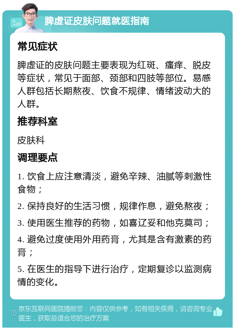 脾虚证皮肤问题就医指南 常见症状 脾虚证的皮肤问题主要表现为红斑、瘙痒、脱皮等症状，常见于面部、颈部和四肢等部位。易感人群包括长期熬夜、饮食不规律、情绪波动大的人群。 推荐科室 皮肤科 调理要点 1. 饮食上应注意清淡，避免辛辣、油腻等刺激性食物； 2. 保持良好的生活习惯，规律作息，避免熬夜； 3. 使用医生推荐的药物，如喜辽妥和他克莫司； 4. 避免过度使用外用药膏，尤其是含有激素的药膏； 5. 在医生的指导下进行治疗，定期复诊以监测病情的变化。