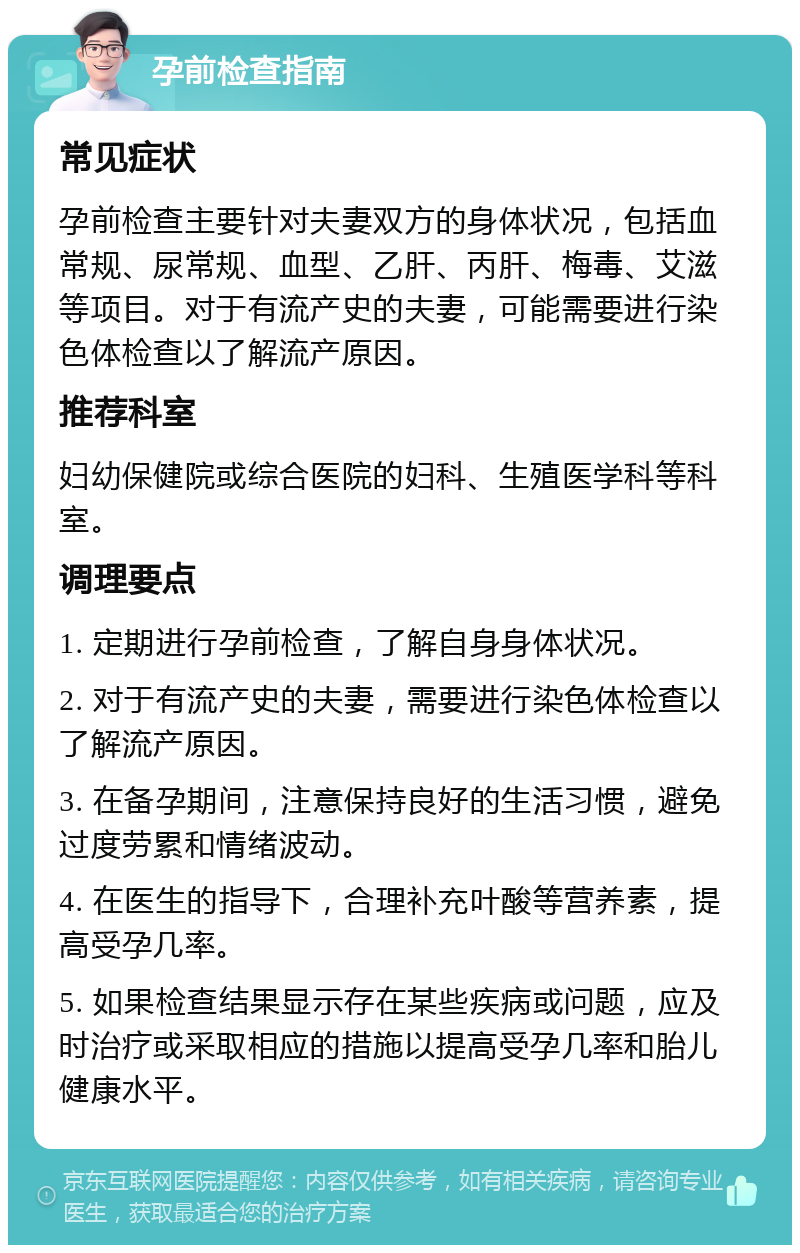 孕前检查指南 常见症状 孕前检查主要针对夫妻双方的身体状况，包括血常规、尿常规、血型、乙肝、丙肝、梅毒、艾滋等项目。对于有流产史的夫妻，可能需要进行染色体检查以了解流产原因。 推荐科室 妇幼保健院或综合医院的妇科、生殖医学科等科室。 调理要点 1. 定期进行孕前检查，了解自身身体状况。 2. 对于有流产史的夫妻，需要进行染色体检查以了解流产原因。 3. 在备孕期间，注意保持良好的生活习惯，避免过度劳累和情绪波动。 4. 在医生的指导下，合理补充叶酸等营养素，提高受孕几率。 5. 如果检查结果显示存在某些疾病或问题，应及时治疗或采取相应的措施以提高受孕几率和胎儿健康水平。