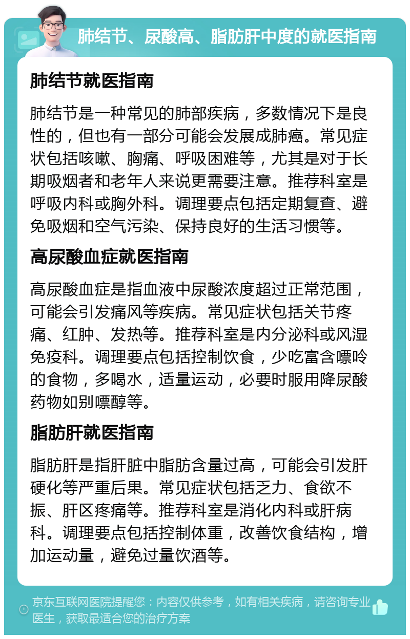 肺结节、尿酸高、脂肪肝中度的就医指南 肺结节就医指南 肺结节是一种常见的肺部疾病，多数情况下是良性的，但也有一部分可能会发展成肺癌。常见症状包括咳嗽、胸痛、呼吸困难等，尤其是对于长期吸烟者和老年人来说更需要注意。推荐科室是呼吸内科或胸外科。调理要点包括定期复查、避免吸烟和空气污染、保持良好的生活习惯等。 高尿酸血症就医指南 高尿酸血症是指血液中尿酸浓度超过正常范围，可能会引发痛风等疾病。常见症状包括关节疼痛、红肿、发热等。推荐科室是内分泌科或风湿免疫科。调理要点包括控制饮食，少吃富含嘌呤的食物，多喝水，适量运动，必要时服用降尿酸药物如别嘌醇等。 脂肪肝就医指南 脂肪肝是指肝脏中脂肪含量过高，可能会引发肝硬化等严重后果。常见症状包括乏力、食欲不振、肝区疼痛等。推荐科室是消化内科或肝病科。调理要点包括控制体重，改善饮食结构，增加运动量，避免过量饮酒等。