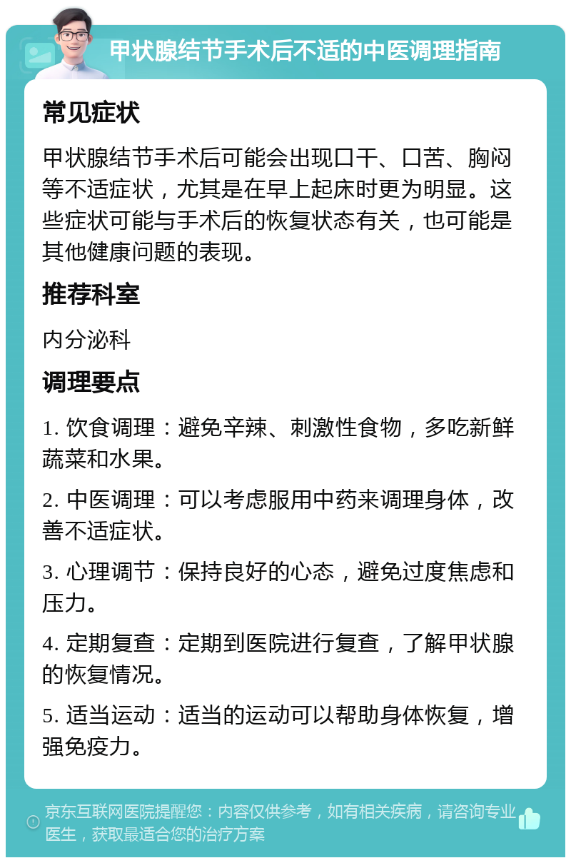 甲状腺结节手术后不适的中医调理指南 常见症状 甲状腺结节手术后可能会出现口干、口苦、胸闷等不适症状，尤其是在早上起床时更为明显。这些症状可能与手术后的恢复状态有关，也可能是其他健康问题的表现。 推荐科室 内分泌科 调理要点 1. 饮食调理：避免辛辣、刺激性食物，多吃新鲜蔬菜和水果。 2. 中医调理：可以考虑服用中药来调理身体，改善不适症状。 3. 心理调节：保持良好的心态，避免过度焦虑和压力。 4. 定期复查：定期到医院进行复查，了解甲状腺的恢复情况。 5. 适当运动：适当的运动可以帮助身体恢复，增强免疫力。