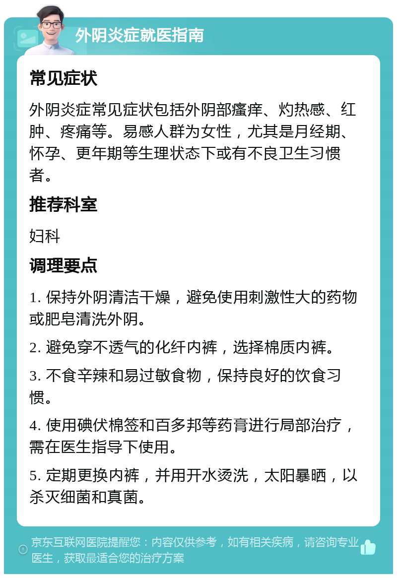 外阴炎症就医指南 常见症状 外阴炎症常见症状包括外阴部瘙痒、灼热感、红肿、疼痛等。易感人群为女性，尤其是月经期、怀孕、更年期等生理状态下或有不良卫生习惯者。 推荐科室 妇科 调理要点 1. 保持外阴清洁干燥，避免使用刺激性大的药物或肥皂清洗外阴。 2. 避免穿不透气的化纤内裤，选择棉质内裤。 3. 不食辛辣和易过敏食物，保持良好的饮食习惯。 4. 使用碘伏棉签和百多邦等药膏进行局部治疗，需在医生指导下使用。 5. 定期更换内裤，并用开水烫洗，太阳暴晒，以杀灭细菌和真菌。