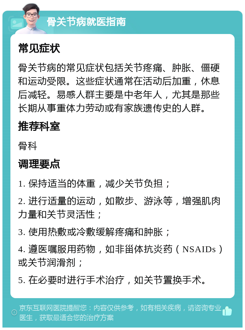 骨关节病就医指南 常见症状 骨关节病的常见症状包括关节疼痛、肿胀、僵硬和运动受限。这些症状通常在活动后加重，休息后减轻。易感人群主要是中老年人，尤其是那些长期从事重体力劳动或有家族遗传史的人群。 推荐科室 骨科 调理要点 1. 保持适当的体重，减少关节负担； 2. 进行适量的运动，如散步、游泳等，增强肌肉力量和关节灵活性； 3. 使用热敷或冷敷缓解疼痛和肿胀； 4. 遵医嘱服用药物，如非甾体抗炎药（NSAIDs）或关节润滑剂； 5. 在必要时进行手术治疗，如关节置换手术。