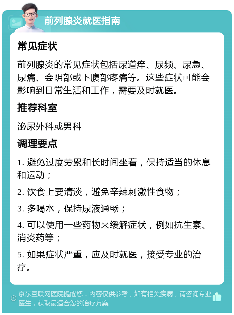 前列腺炎就医指南 常见症状 前列腺炎的常见症状包括尿道痒、尿频、尿急、尿痛、会阴部或下腹部疼痛等。这些症状可能会影响到日常生活和工作，需要及时就医。 推荐科室 泌尿外科或男科 调理要点 1. 避免过度劳累和长时间坐着，保持适当的休息和运动； 2. 饮食上要清淡，避免辛辣刺激性食物； 3. 多喝水，保持尿液通畅； 4. 可以使用一些药物来缓解症状，例如抗生素、消炎药等； 5. 如果症状严重，应及时就医，接受专业的治疗。