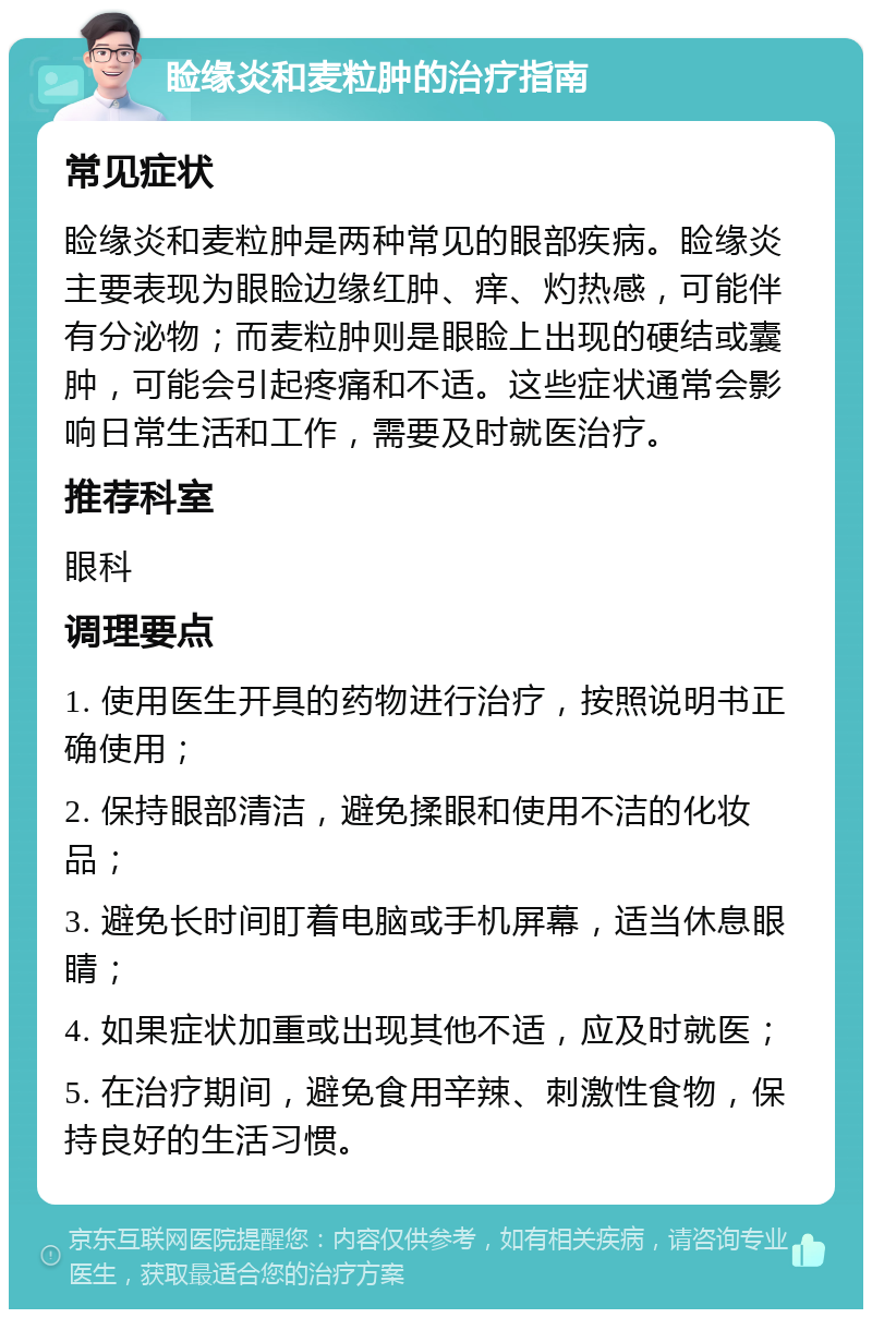 睑缘炎和麦粒肿的治疗指南 常见症状 睑缘炎和麦粒肿是两种常见的眼部疾病。睑缘炎主要表现为眼睑边缘红肿、痒、灼热感，可能伴有分泌物；而麦粒肿则是眼睑上出现的硬结或囊肿，可能会引起疼痛和不适。这些症状通常会影响日常生活和工作，需要及时就医治疗。 推荐科室 眼科 调理要点 1. 使用医生开具的药物进行治疗，按照说明书正确使用； 2. 保持眼部清洁，避免揉眼和使用不洁的化妆品； 3. 避免长时间盯着电脑或手机屏幕，适当休息眼睛； 4. 如果症状加重或出现其他不适，应及时就医； 5. 在治疗期间，避免食用辛辣、刺激性食物，保持良好的生活习惯。