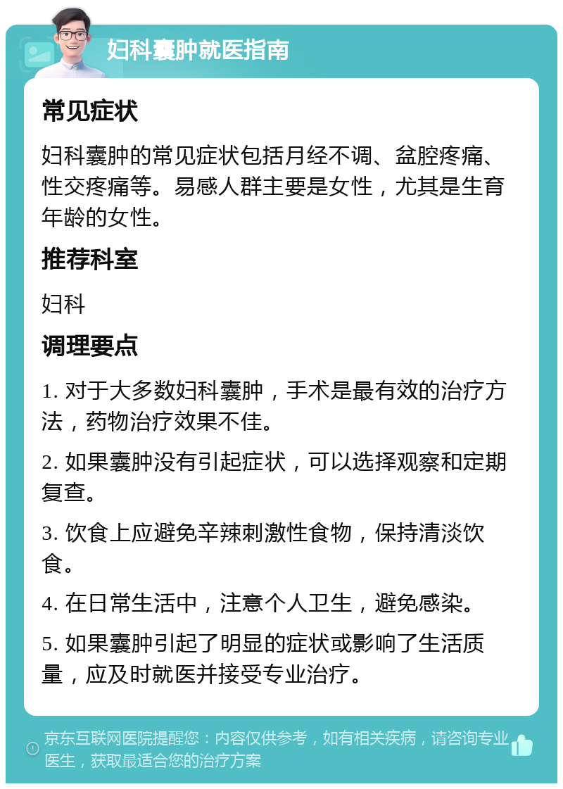 妇科囊肿就医指南 常见症状 妇科囊肿的常见症状包括月经不调、盆腔疼痛、性交疼痛等。易感人群主要是女性，尤其是生育年龄的女性。 推荐科室 妇科 调理要点 1. 对于大多数妇科囊肿，手术是最有效的治疗方法，药物治疗效果不佳。 2. 如果囊肿没有引起症状，可以选择观察和定期复查。 3. 饮食上应避免辛辣刺激性食物，保持清淡饮食。 4. 在日常生活中，注意个人卫生，避免感染。 5. 如果囊肿引起了明显的症状或影响了生活质量，应及时就医并接受专业治疗。