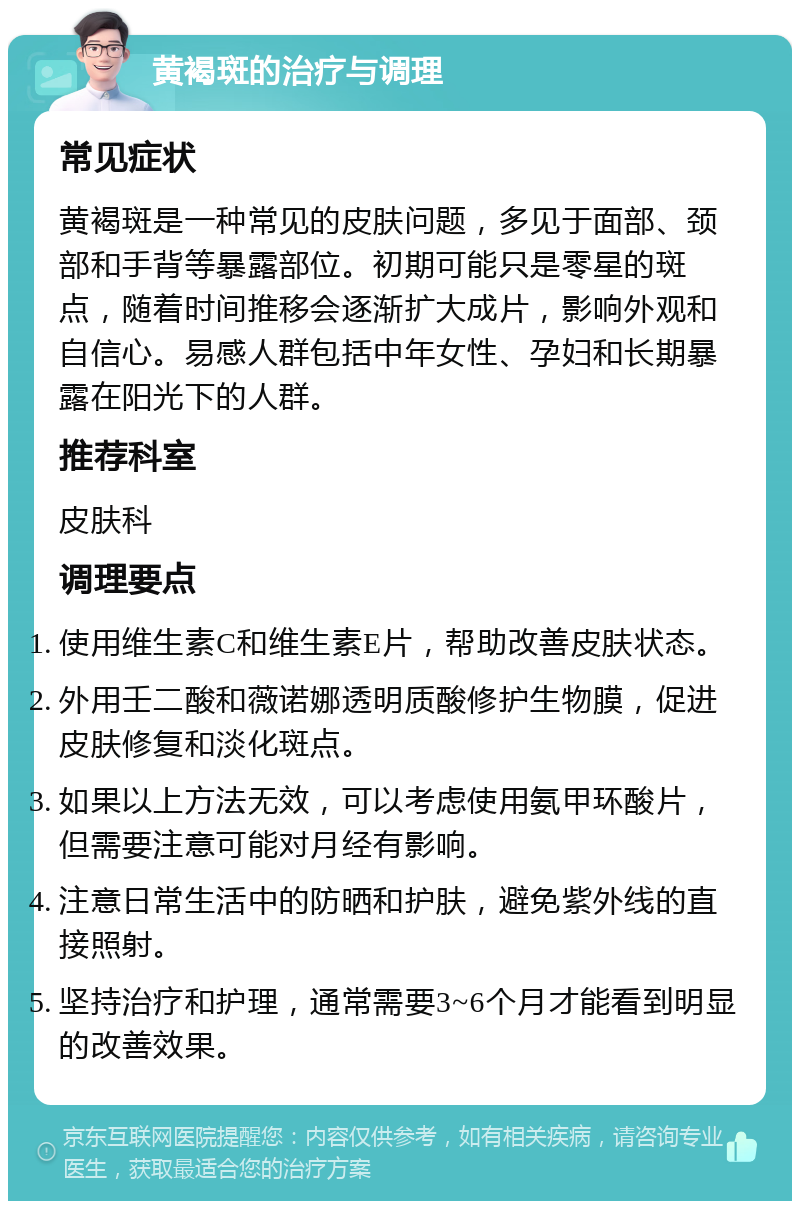 黄褐斑的治疗与调理 常见症状 黄褐斑是一种常见的皮肤问题，多见于面部、颈部和手背等暴露部位。初期可能只是零星的斑点，随着时间推移会逐渐扩大成片，影响外观和自信心。易感人群包括中年女性、孕妇和长期暴露在阳光下的人群。 推荐科室 皮肤科 调理要点 使用维生素C和维生素E片，帮助改善皮肤状态。 外用壬二酸和薇诺娜透明质酸修护生物膜，促进皮肤修复和淡化斑点。 如果以上方法无效，可以考虑使用氨甲环酸片，但需要注意可能对月经有影响。 注意日常生活中的防晒和护肤，避免紫外线的直接照射。 坚持治疗和护理，通常需要3~6个月才能看到明显的改善效果。