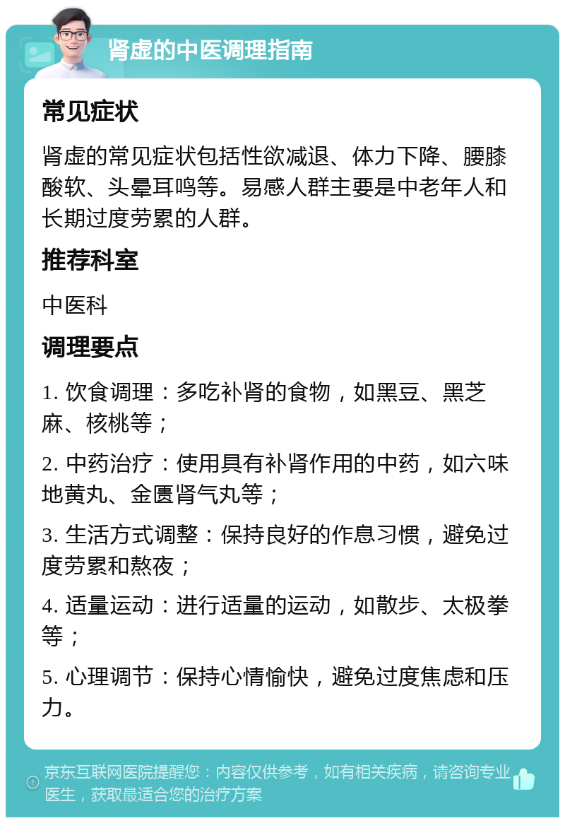 肾虚的中医调理指南 常见症状 肾虚的常见症状包括性欲减退、体力下降、腰膝酸软、头晕耳鸣等。易感人群主要是中老年人和长期过度劳累的人群。 推荐科室 中医科 调理要点 1. 饮食调理：多吃补肾的食物，如黑豆、黑芝麻、核桃等； 2. 中药治疗：使用具有补肾作用的中药，如六味地黄丸、金匮肾气丸等； 3. 生活方式调整：保持良好的作息习惯，避免过度劳累和熬夜； 4. 适量运动：进行适量的运动，如散步、太极拳等； 5. 心理调节：保持心情愉快，避免过度焦虑和压力。