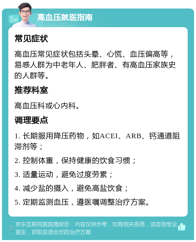 高血压就医指南 常见症状 高血压常见症状包括头晕、心慌、血压偏高等，易感人群为中老年人、肥胖者、有高血压家族史的人群等。 推荐科室 高血压科或心内科。 调理要点 1. 长期服用降压药物，如ACEI、ARB、钙通道阻滞剂等； 2. 控制体重，保持健康的饮食习惯； 3. 适量运动，避免过度劳累； 4. 减少盐的摄入，避免高盐饮食； 5. 定期监测血压，遵医嘱调整治疗方案。