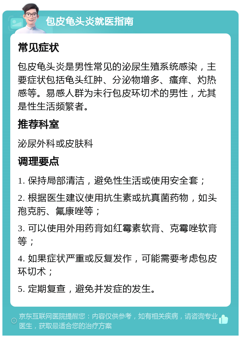 包皮龟头炎就医指南 常见症状 包皮龟头炎是男性常见的泌尿生殖系统感染，主要症状包括龟头红肿、分泌物增多、瘙痒、灼热感等。易感人群为未行包皮环切术的男性，尤其是性生活频繁者。 推荐科室 泌尿外科或皮肤科 调理要点 1. 保持局部清洁，避免性生活或使用安全套； 2. 根据医生建议使用抗生素或抗真菌药物，如头孢克肟、氟康唑等； 3. 可以使用外用药膏如红霉素软膏、克霉唑软膏等； 4. 如果症状严重或反复发作，可能需要考虑包皮环切术； 5. 定期复查，避免并发症的发生。