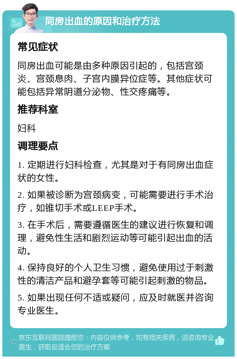 同房出血的原因和治疗方法 常见症状 同房出血可能是由多种原因引起的，包括宫颈炎、宫颈息肉、子宫内膜异位症等。其他症状可能包括异常阴道分泌物、性交疼痛等。 推荐科室 妇科 调理要点 1. 定期进行妇科检查，尤其是对于有同房出血症状的女性。 2. 如果被诊断为宫颈病变，可能需要进行手术治疗，如锥切手术或LEEP手术。 3. 在手术后，需要遵循医生的建议进行恢复和调理，避免性生活和剧烈运动等可能引起出血的活动。 4. 保持良好的个人卫生习惯，避免使用过于刺激性的清洁产品和避孕套等可能引起刺激的物品。 5. 如果出现任何不适或疑问，应及时就医并咨询专业医生。