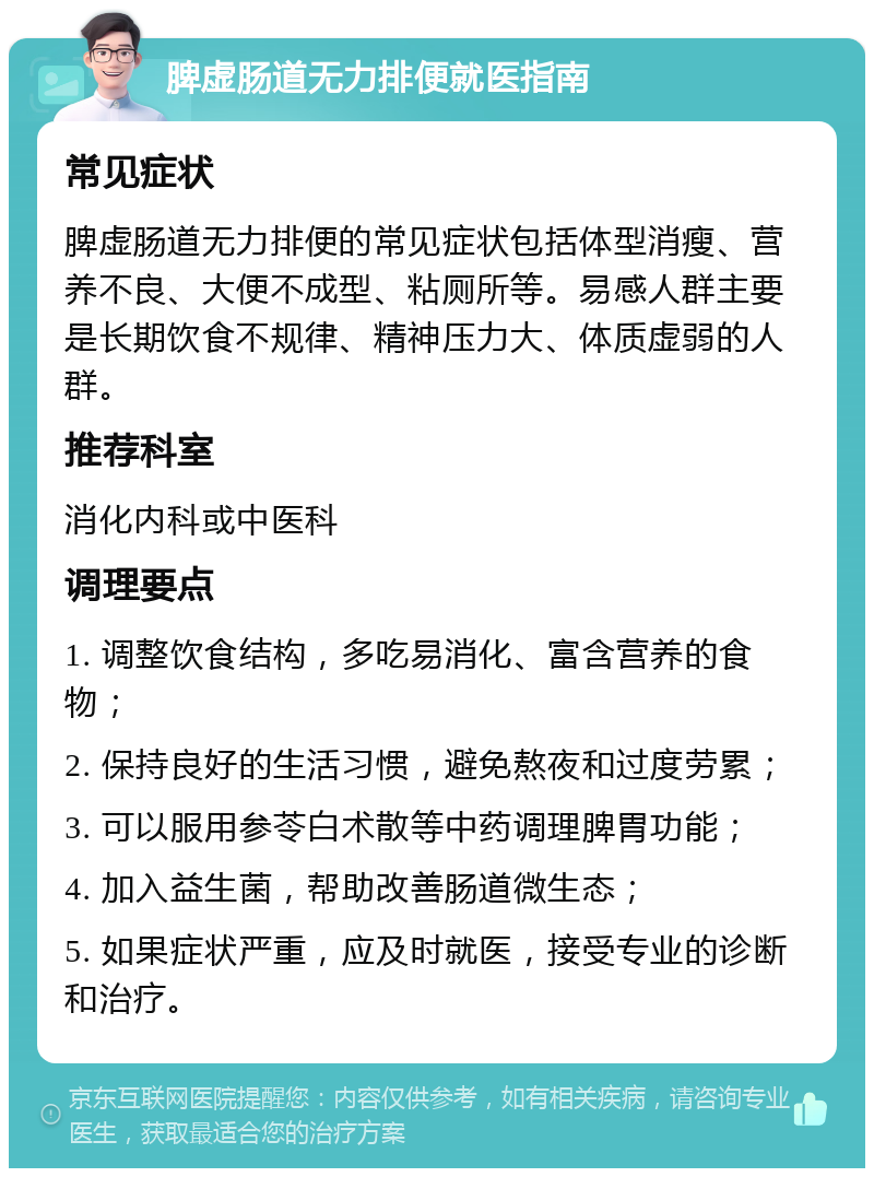 脾虚肠道无力排便就医指南 常见症状 脾虚肠道无力排便的常见症状包括体型消瘦、营养不良、大便不成型、粘厕所等。易感人群主要是长期饮食不规律、精神压力大、体质虚弱的人群。 推荐科室 消化内科或中医科 调理要点 1. 调整饮食结构，多吃易消化、富含营养的食物； 2. 保持良好的生活习惯，避免熬夜和过度劳累； 3. 可以服用参苓白术散等中药调理脾胃功能； 4. 加入益生菌，帮助改善肠道微生态； 5. 如果症状严重，应及时就医，接受专业的诊断和治疗。