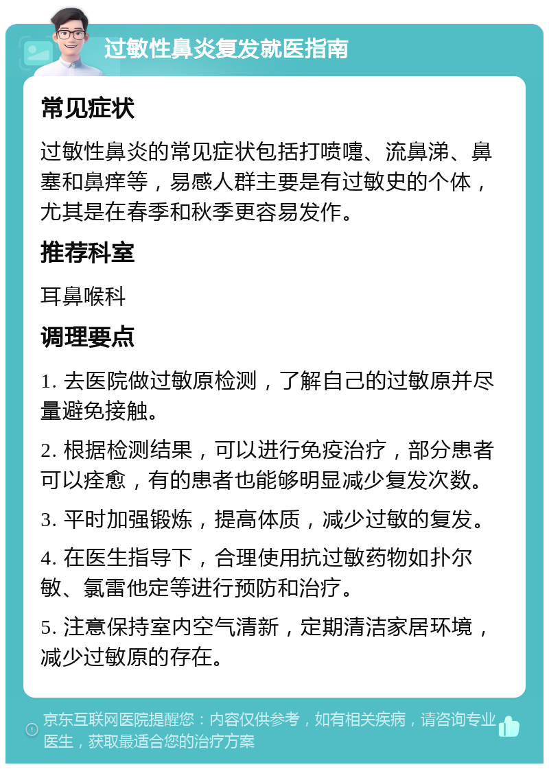 过敏性鼻炎复发就医指南 常见症状 过敏性鼻炎的常见症状包括打喷嚏、流鼻涕、鼻塞和鼻痒等，易感人群主要是有过敏史的个体，尤其是在春季和秋季更容易发作。 推荐科室 耳鼻喉科 调理要点 1. 去医院做过敏原检测，了解自己的过敏原并尽量避免接触。 2. 根据检测结果，可以进行免疫治疗，部分患者可以痊愈，有的患者也能够明显减少复发次数。 3. 平时加强锻炼，提高体质，减少过敏的复发。 4. 在医生指导下，合理使用抗过敏药物如扑尔敏、氯雷他定等进行预防和治疗。 5. 注意保持室内空气清新，定期清洁家居环境，减少过敏原的存在。