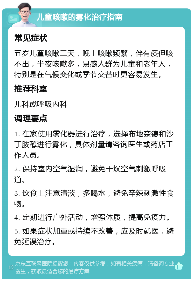 儿童咳嗽的雾化治疗指南 常见症状 五岁儿童咳嗽三天，晚上咳嗽频繁，伴有痰但咳不出，半夜咳嗽多，易感人群为儿童和老年人，特别是在气候变化或季节交替时更容易发生。 推荐科室 儿科或呼吸内科 调理要点 1. 在家使用雾化器进行治疗，选择布地奈德和沙丁胺醇进行雾化，具体剂量请咨询医生或药店工作人员。 2. 保持室内空气湿润，避免干燥空气刺激呼吸道。 3. 饮食上注意清淡，多喝水，避免辛辣刺激性食物。 4. 定期进行户外活动，增强体质，提高免疫力。 5. 如果症状加重或持续不改善，应及时就医，避免延误治疗。