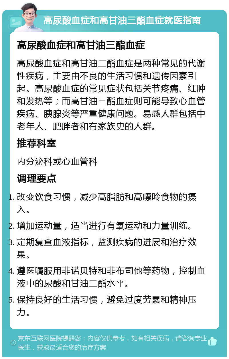 高尿酸血症和高甘油三酯血症就医指南 高尿酸血症和高甘油三酯血症 高尿酸血症和高甘油三酯血症是两种常见的代谢性疾病，主要由不良的生活习惯和遗传因素引起。高尿酸血症的常见症状包括关节疼痛、红肿和发热等；而高甘油三酯血症则可能导致心血管疾病、胰腺炎等严重健康问题。易感人群包括中老年人、肥胖者和有家族史的人群。 推荐科室 内分泌科或心血管科 调理要点 改变饮食习惯，减少高脂肪和高嘌呤食物的摄入。 增加运动量，适当进行有氧运动和力量训练。 定期复查血液指标，监测疾病的进展和治疗效果。 遵医嘱服用非诺贝特和非布司他等药物，控制血液中的尿酸和甘油三酯水平。 保持良好的生活习惯，避免过度劳累和精神压力。