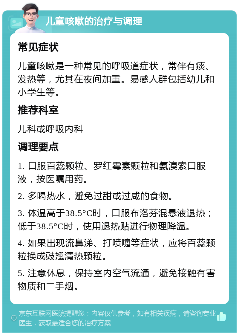 儿童咳嗽的治疗与调理 常见症状 儿童咳嗽是一种常见的呼吸道症状，常伴有痰、发热等，尤其在夜间加重。易感人群包括幼儿和小学生等。 推荐科室 儿科或呼吸内科 调理要点 1. 口服百蕊颗粒、罗红霉素颗粒和氨溴索口服液，按医嘱用药。 2. 多喝热水，避免过甜或过咸的食物。 3. 体温高于38.5°C时，口服布洛芬混悬液退热；低于38.5°C时，使用退热贴进行物理降温。 4. 如果出现流鼻涕、打喷嚏等症状，应将百蕊颗粒换成豉翘清热颗粒。 5. 注意休息，保持室内空气流通，避免接触有害物质和二手烟。