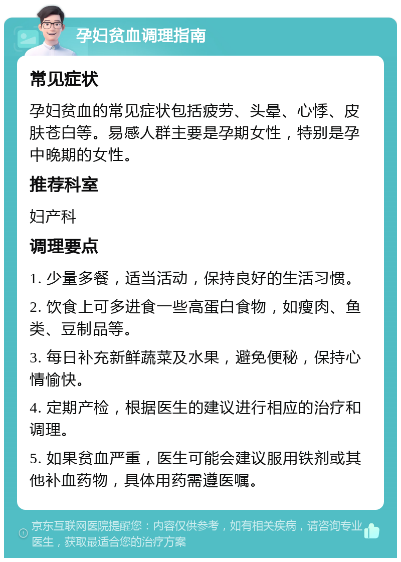 孕妇贫血调理指南 常见症状 孕妇贫血的常见症状包括疲劳、头晕、心悸、皮肤苍白等。易感人群主要是孕期女性，特别是孕中晚期的女性。 推荐科室 妇产科 调理要点 1. 少量多餐，适当活动，保持良好的生活习惯。 2. 饮食上可多进食一些高蛋白食物，如瘦肉、鱼类、豆制品等。 3. 每日补充新鲜蔬菜及水果，避免便秘，保持心情愉快。 4. 定期产检，根据医生的建议进行相应的治疗和调理。 5. 如果贫血严重，医生可能会建议服用铁剂或其他补血药物，具体用药需遵医嘱。