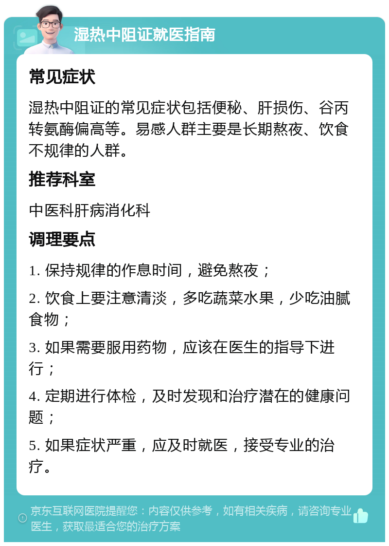 湿热中阻证就医指南 常见症状 湿热中阻证的常见症状包括便秘、肝损伤、谷丙转氨酶偏高等。易感人群主要是长期熬夜、饮食不规律的人群。 推荐科室 中医科肝病消化科 调理要点 1. 保持规律的作息时间，避免熬夜； 2. 饮食上要注意清淡，多吃蔬菜水果，少吃油腻食物； 3. 如果需要服用药物，应该在医生的指导下进行； 4. 定期进行体检，及时发现和治疗潜在的健康问题； 5. 如果症状严重，应及时就医，接受专业的治疗。