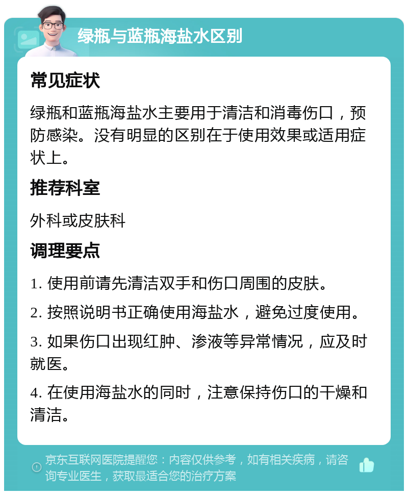 绿瓶与蓝瓶海盐水区别 常见症状 绿瓶和蓝瓶海盐水主要用于清洁和消毒伤口，预防感染。没有明显的区别在于使用效果或适用症状上。 推荐科室 外科或皮肤科 调理要点 1. 使用前请先清洁双手和伤口周围的皮肤。 2. 按照说明书正确使用海盐水，避免过度使用。 3. 如果伤口出现红肿、渗液等异常情况，应及时就医。 4. 在使用海盐水的同时，注意保持伤口的干燥和清洁。