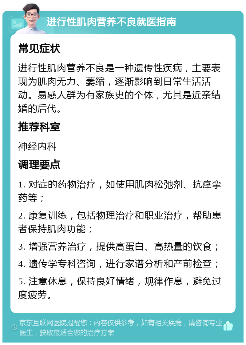 进行性肌肉营养不良就医指南 常见症状 进行性肌肉营养不良是一种遗传性疾病，主要表现为肌肉无力、萎缩，逐渐影响到日常生活活动。易感人群为有家族史的个体，尤其是近亲结婚的后代。 推荐科室 神经内科 调理要点 1. 对症的药物治疗，如使用肌肉松弛剂、抗痉挛药等； 2. 康复训练，包括物理治疗和职业治疗，帮助患者保持肌肉功能； 3. 增强营养治疗，提供高蛋白、高热量的饮食； 4. 遗传学专科咨询，进行家谱分析和产前检查； 5. 注意休息，保持良好情绪，规律作息，避免过度疲劳。