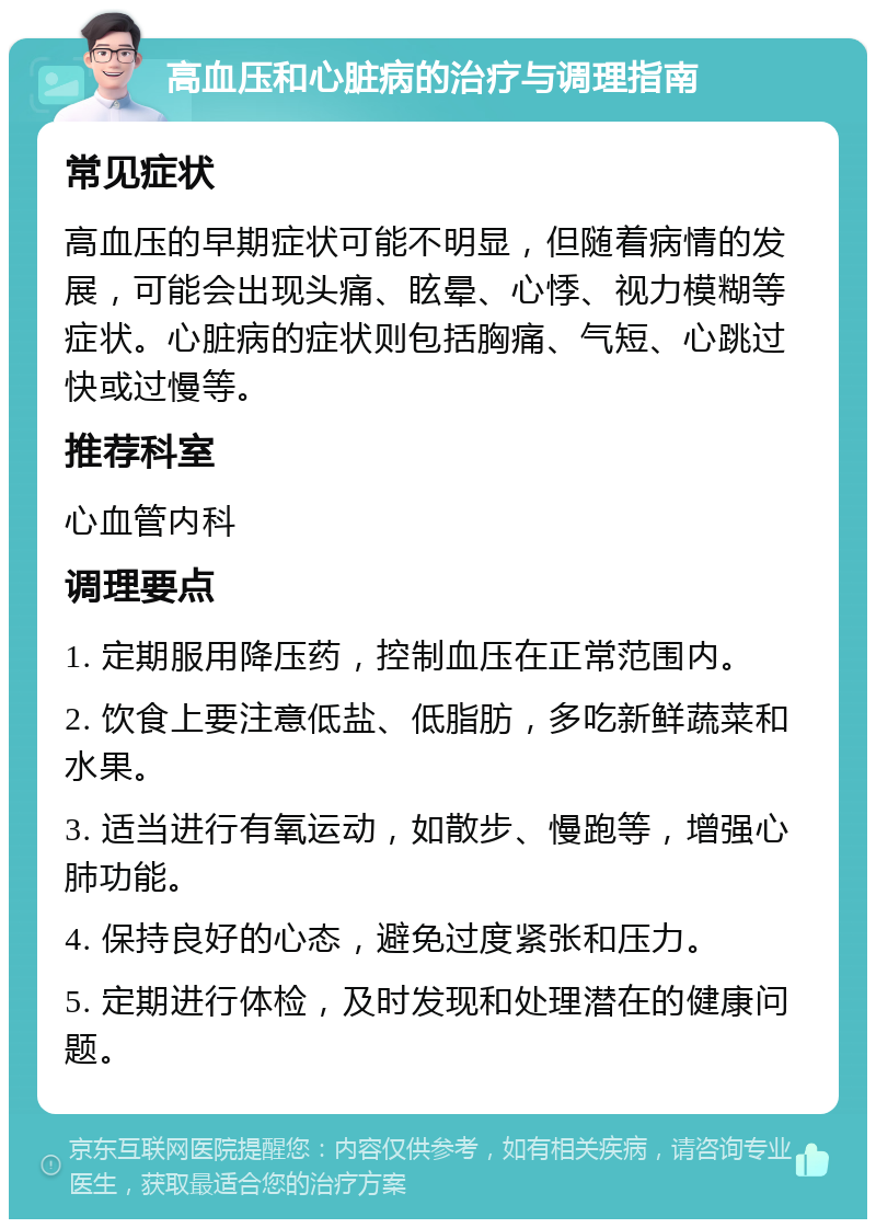 高血压和心脏病的治疗与调理指南 常见症状 高血压的早期症状可能不明显，但随着病情的发展，可能会出现头痛、眩晕、心悸、视力模糊等症状。心脏病的症状则包括胸痛、气短、心跳过快或过慢等。 推荐科室 心血管内科 调理要点 1. 定期服用降压药，控制血压在正常范围内。 2. 饮食上要注意低盐、低脂肪，多吃新鲜蔬菜和水果。 3. 适当进行有氧运动，如散步、慢跑等，增强心肺功能。 4. 保持良好的心态，避免过度紧张和压力。 5. 定期进行体检，及时发现和处理潜在的健康问题。