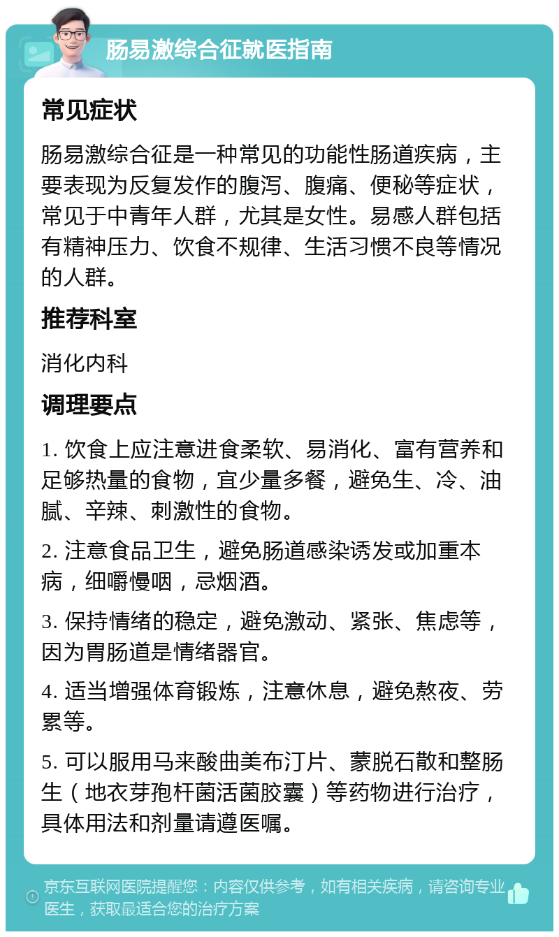 肠易激综合征就医指南 常见症状 肠易激综合征是一种常见的功能性肠道疾病，主要表现为反复发作的腹泻、腹痛、便秘等症状，常见于中青年人群，尤其是女性。易感人群包括有精神压力、饮食不规律、生活习惯不良等情况的人群。 推荐科室 消化内科 调理要点 1. 饮食上应注意进食柔软、易消化、富有营养和足够热量的食物，宜少量多餐，避免生、冷、油腻、辛辣、刺激性的食物。 2. 注意食品卫生，避免肠道感染诱发或加重本病，细嚼慢咽，忌烟酒。 3. 保持情绪的稳定，避免激动、紧张、焦虑等，因为胃肠道是情绪器官。 4. 适当增强体育锻炼，注意休息，避免熬夜、劳累等。 5. 可以服用马来酸曲美布汀片、蒙脱石散和整肠生（地衣芽孢杆菌活菌胶囊）等药物进行治疗，具体用法和剂量请遵医嘱。