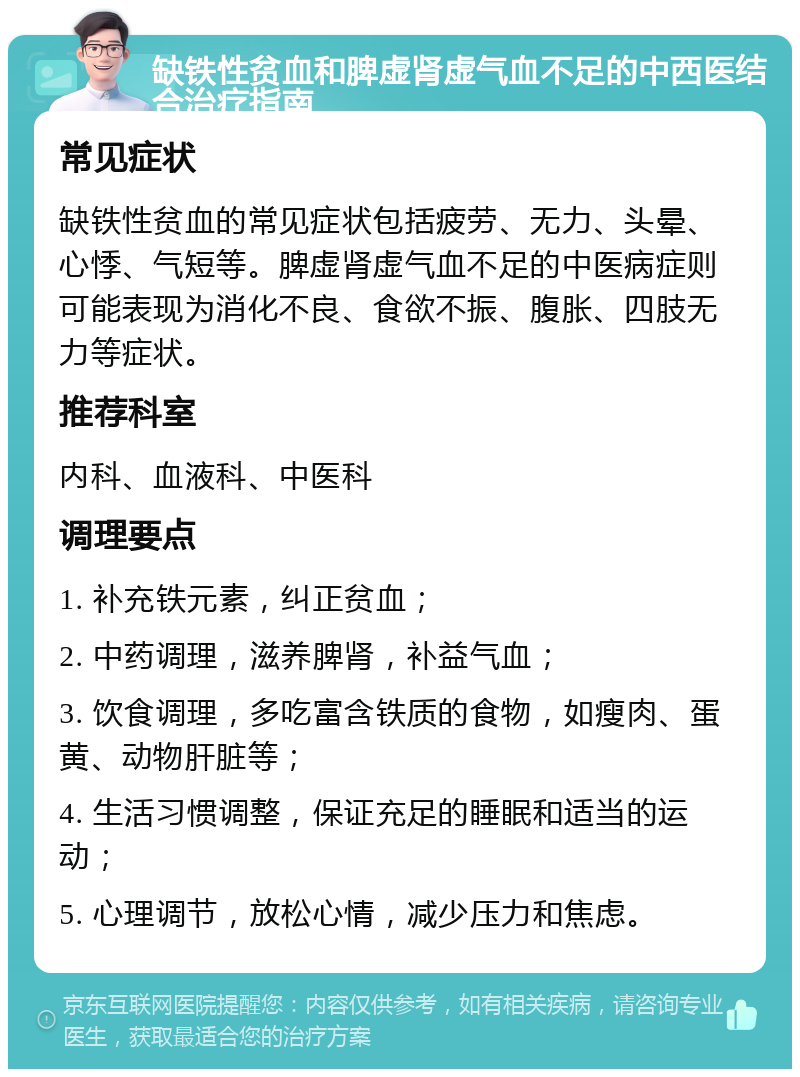 缺铁性贫血和脾虚肾虚气血不足的中西医结合治疗指南 常见症状 缺铁性贫血的常见症状包括疲劳、无力、头晕、心悸、气短等。脾虚肾虚气血不足的中医病症则可能表现为消化不良、食欲不振、腹胀、四肢无力等症状。 推荐科室 内科、血液科、中医科 调理要点 1. 补充铁元素，纠正贫血； 2. 中药调理，滋养脾肾，补益气血； 3. 饮食调理，多吃富含铁质的食物，如瘦肉、蛋黄、动物肝脏等； 4. 生活习惯调整，保证充足的睡眠和适当的运动； 5. 心理调节，放松心情，减少压力和焦虑。