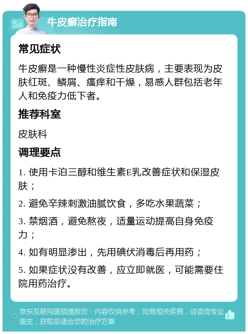 牛皮癣治疗指南 常见症状 牛皮癣是一种慢性炎症性皮肤病，主要表现为皮肤红斑、鳞屑、瘙痒和干燥，易感人群包括老年人和免疫力低下者。 推荐科室 皮肤科 调理要点 1. 使用卡泊三醇和维生素E乳改善症状和保湿皮肤； 2. 避免辛辣刺激油腻饮食，多吃水果蔬菜； 3. 禁烟酒，避免熬夜，适量运动提高自身免疫力； 4. 如有明显渗出，先用碘伏消毒后再用药； 5. 如果症状没有改善，应立即就医，可能需要住院用药治疗。