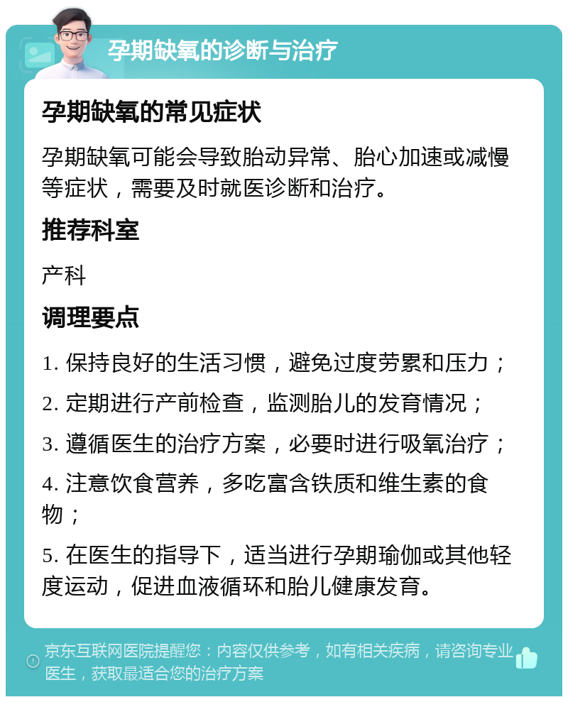 孕期缺氧的诊断与治疗 孕期缺氧的常见症状 孕期缺氧可能会导致胎动异常、胎心加速或减慢等症状，需要及时就医诊断和治疗。 推荐科室 产科 调理要点 1. 保持良好的生活习惯，避免过度劳累和压力； 2. 定期进行产前检查，监测胎儿的发育情况； 3. 遵循医生的治疗方案，必要时进行吸氧治疗； 4. 注意饮食营养，多吃富含铁质和维生素的食物； 5. 在医生的指导下，适当进行孕期瑜伽或其他轻度运动，促进血液循环和胎儿健康发育。