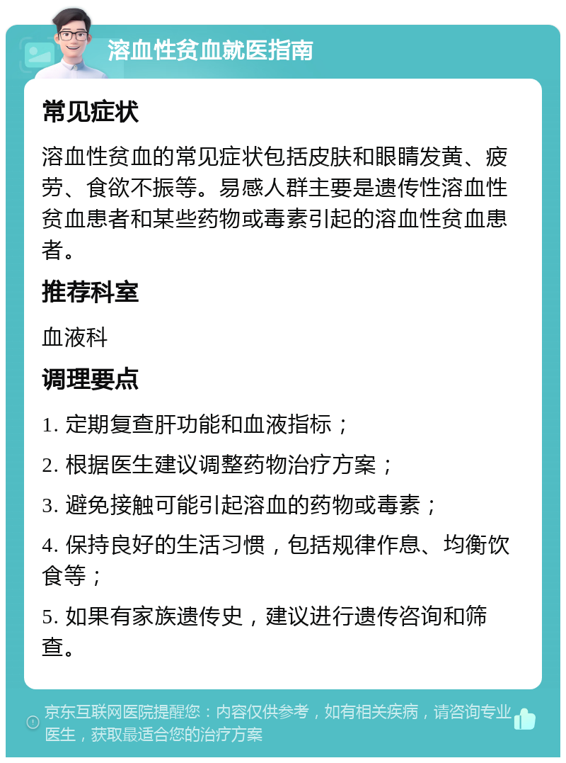 溶血性贫血就医指南 常见症状 溶血性贫血的常见症状包括皮肤和眼睛发黄、疲劳、食欲不振等。易感人群主要是遗传性溶血性贫血患者和某些药物或毒素引起的溶血性贫血患者。 推荐科室 血液科 调理要点 1. 定期复查肝功能和血液指标； 2. 根据医生建议调整药物治疗方案； 3. 避免接触可能引起溶血的药物或毒素； 4. 保持良好的生活习惯，包括规律作息、均衡饮食等； 5. 如果有家族遗传史，建议进行遗传咨询和筛查。