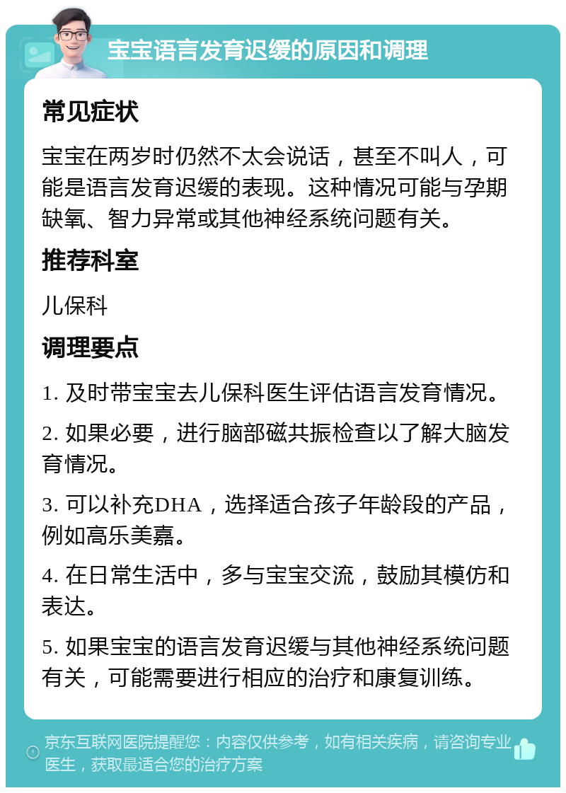 宝宝语言发育迟缓的原因和调理 常见症状 宝宝在两岁时仍然不太会说话，甚至不叫人，可能是语言发育迟缓的表现。这种情况可能与孕期缺氧、智力异常或其他神经系统问题有关。 推荐科室 儿保科 调理要点 1. 及时带宝宝去儿保科医生评估语言发育情况。 2. 如果必要，进行脑部磁共振检查以了解大脑发育情况。 3. 可以补充DHA，选择适合孩子年龄段的产品，例如高乐美嘉。 4. 在日常生活中，多与宝宝交流，鼓励其模仿和表达。 5. 如果宝宝的语言发育迟缓与其他神经系统问题有关，可能需要进行相应的治疗和康复训练。