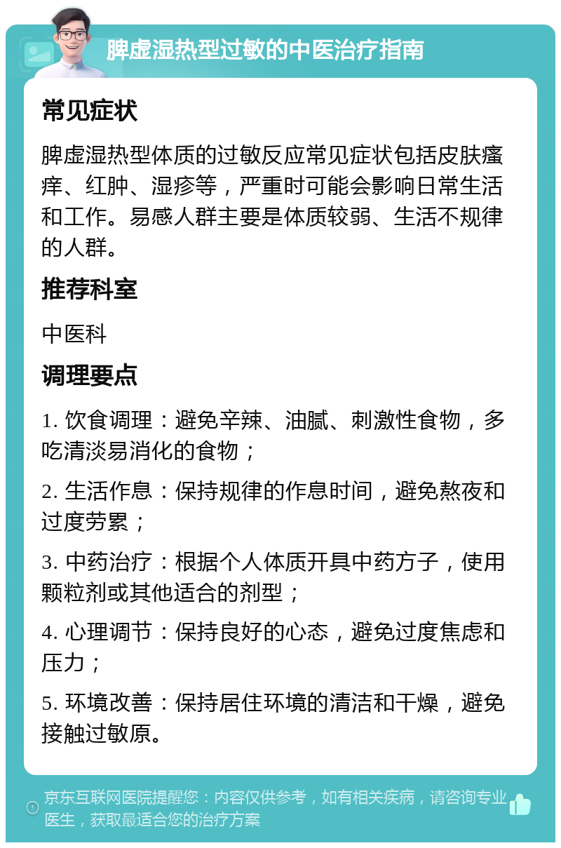 脾虚湿热型过敏的中医治疗指南 常见症状 脾虚湿热型体质的过敏反应常见症状包括皮肤瘙痒、红肿、湿疹等，严重时可能会影响日常生活和工作。易感人群主要是体质较弱、生活不规律的人群。 推荐科室 中医科 调理要点 1. 饮食调理：避免辛辣、油腻、刺激性食物，多吃清淡易消化的食物； 2. 生活作息：保持规律的作息时间，避免熬夜和过度劳累； 3. 中药治疗：根据个人体质开具中药方子，使用颗粒剂或其他适合的剂型； 4. 心理调节：保持良好的心态，避免过度焦虑和压力； 5. 环境改善：保持居住环境的清洁和干燥，避免接触过敏原。