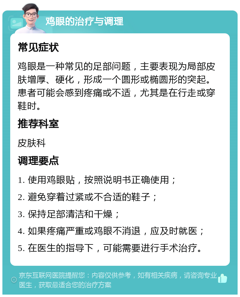 鸡眼的治疗与调理 常见症状 鸡眼是一种常见的足部问题，主要表现为局部皮肤增厚、硬化，形成一个圆形或椭圆形的突起。患者可能会感到疼痛或不适，尤其是在行走或穿鞋时。 推荐科室 皮肤科 调理要点 1. 使用鸡眼贴，按照说明书正确使用； 2. 避免穿着过紧或不合适的鞋子； 3. 保持足部清洁和干燥； 4. 如果疼痛严重或鸡眼不消退，应及时就医； 5. 在医生的指导下，可能需要进行手术治疗。