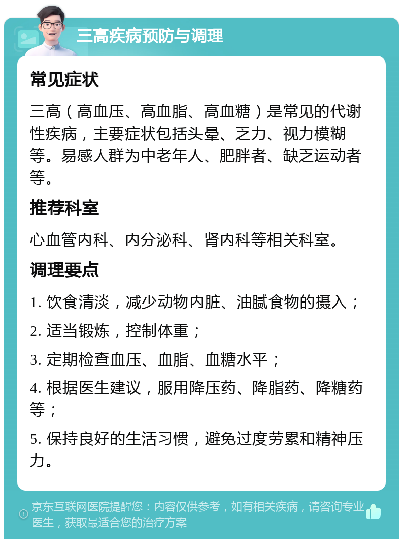 三高疾病预防与调理 常见症状 三高（高血压、高血脂、高血糖）是常见的代谢性疾病，主要症状包括头晕、乏力、视力模糊等。易感人群为中老年人、肥胖者、缺乏运动者等。 推荐科室 心血管内科、内分泌科、肾内科等相关科室。 调理要点 1. 饮食清淡，减少动物内脏、油腻食物的摄入； 2. 适当锻炼，控制体重； 3. 定期检查血压、血脂、血糖水平； 4. 根据医生建议，服用降压药、降脂药、降糖药等； 5. 保持良好的生活习惯，避免过度劳累和精神压力。