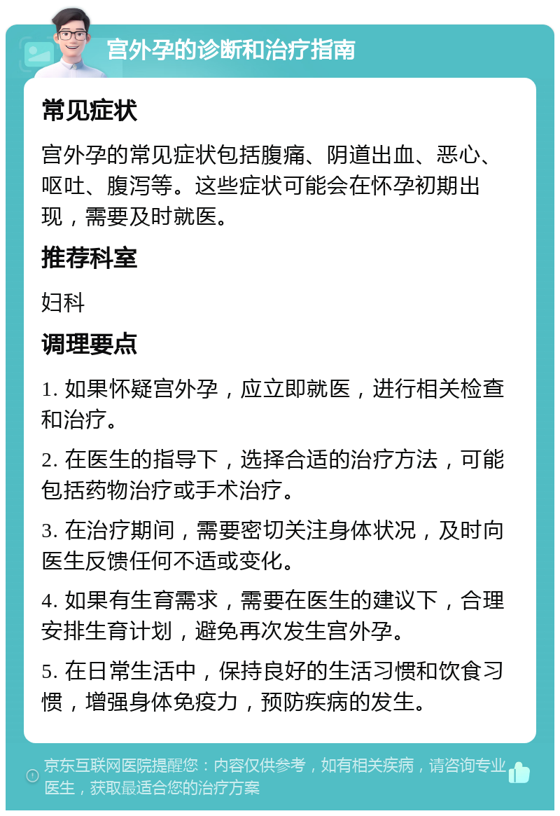 宫外孕的诊断和治疗指南 常见症状 宫外孕的常见症状包括腹痛、阴道出血、恶心、呕吐、腹泻等。这些症状可能会在怀孕初期出现，需要及时就医。 推荐科室 妇科 调理要点 1. 如果怀疑宫外孕，应立即就医，进行相关检查和治疗。 2. 在医生的指导下，选择合适的治疗方法，可能包括药物治疗或手术治疗。 3. 在治疗期间，需要密切关注身体状况，及时向医生反馈任何不适或变化。 4. 如果有生育需求，需要在医生的建议下，合理安排生育计划，避免再次发生宫外孕。 5. 在日常生活中，保持良好的生活习惯和饮食习惯，增强身体免疫力，预防疾病的发生。