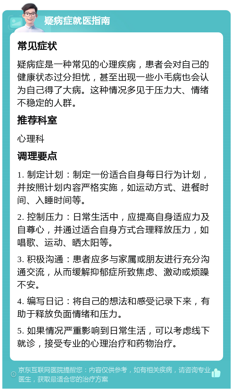 疑病症就医指南 常见症状 疑病症是一种常见的心理疾病，患者会对自己的健康状态过分担忧，甚至出现一些小毛病也会认为自己得了大病。这种情况多见于压力大、情绪不稳定的人群。 推荐科室 心理科 调理要点 1. 制定计划：制定一份适合自身每日行为计划，并按照计划内容严格实施，如运动方式、进餐时间、入睡时间等。 2. 控制压力：日常生活中，应提高自身适应力及自尊心，并通过适合自身方式合理释放压力，如唱歌、运动、晒太阳等。 3. 积极沟通：患者应多与家属或朋友进行充分沟通交流，从而缓解抑郁症所致焦虑、激动或烦躁不安。 4. 编写日记：将自己的想法和感受记录下来，有助于释放负面情绪和压力。 5. 如果情况严重影响到日常生活，可以考虑线下就诊，接受专业的心理治疗和药物治疗。